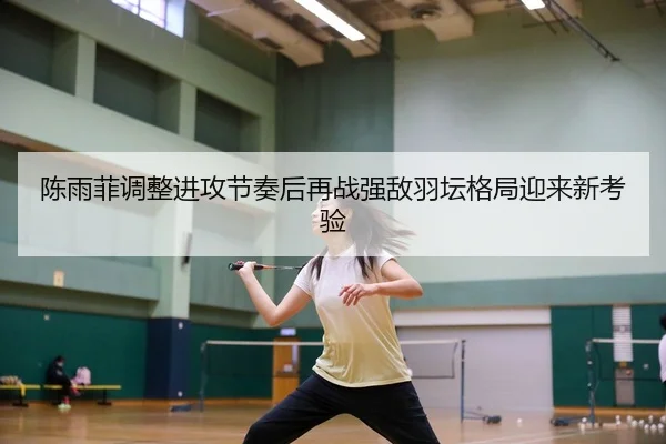 陈雨菲调整进攻节奏后再战强敌羽坛格局迎来新考验